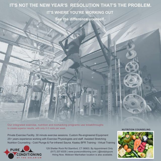 IT'S NOT THE NEW YEAR'S RESOLUTION THAT'S THE PROBLEM. 
IT'S WHERE YOU'RE WORKING OUT.
SEE THE DIFFERENCE YOURSELF.

Our integrated exercise, nutrition and biohacking programs use breakthroughs to create superior results, with only 2-3 visits per week.

Private Exercise Facility. 30 minute exercise sessions. Custom Re-engineered Equipment

25+ years’ experience working with Exercise Physiologists and staff. Assisted Stretching
Nutrition Counseling - Cold Plunge & Far-infrared Sauna. Kaatsu BFR Training - Virtual Training
For more information about training benefits contact Daniel at (917) 207-8335 or Daniel@pureconditioning.com to schedule a consultation! 

#PureConditioning #PersonalTraining #MedicalMassage #ColdPlunge #FarInfaredSauna #Acupuncture #IntegratedExercise #Stamford #NewYorkCity #WorkSmarterAndHarderNotLonger #Workout #Fitness #WorkingOutIsLife #HighPerformanceOfMindAndBody #HealthStamford #HealthNewYork #Nutrition #LifeStyle #Exercise #FitnessGoals #FitLife #FitForLife #WorkoutMotivation #Biohacking #StamfordStretching #Wellness #StamfordColdPlunge #StamfordInfaredSauna